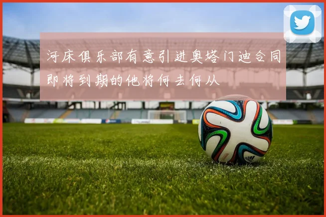 河床俱乐部有意引进奥塔门迪合同即将到期的他将何去何从