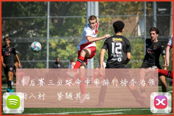 季后赛三分球命中率排行榜乔治领衔八村塁紧随其后